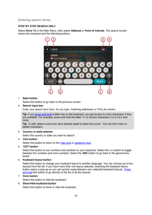 Page 5555 
 
 
 
Entering search terms 
STEP BY STEP SEARCH ONLY 
Select Drive To in the Main Menu, then select Address or Point of Interest. The search screen 
shows the keyboard and the following buttons: 
 
1. Back button 
Select this button to go back to the previous screen. 
2. Search input box 
Enter your search term here. As you type, matching addresses or POIs are shown. 
Tip: If you press and hold a letter key on the keyboard, you get access to extra characters if they 
are available. For example,...