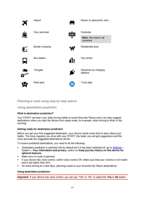 Page 6161 
 
 
 
 
Airport 
 
Scenic or panoramic view 
 
Ferry terminal 
 
Postcode 
Note: Not used in all 
countries. 
 
Border crossing 
 
Residential area 
 
Bus station 
 
City centre 
 
Toll gate 
 
Electrical car charging 
stations 
 
Rest area 
 
Truck stop 
  
Planning a route using step by step search 
Using destination prediction 
What is destination prediction? 
Your START can learn your daily driving habits to saved favourite Places and it can also suggest 
destinations when you start the device...