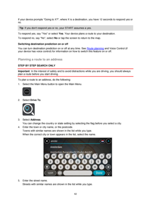 Page 6262 
 
 
 
If your device prompts Going to X?, where X is a destination, you have 12 seconds to respond yes or 
no.  
Tip: If you dont respond yes or no, your START assumes a yes. 
To respond yes, say Yes or select Yes. Your device plans a route to your destination. 
To respond no, say No, select No or tap the screen to return to the map. 
Switching destination prediction on or off 
You can turn destination prediction on or off at any time. See Route planning and Voice Control (if 
your device has voice...