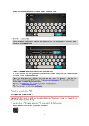 Page 6363 
 
 
 
When the correct street name appears in the list, select the name. 
 
6. Enter the house number. 
Tip: If the house number does not exist then it appears red. The nearest house number is then 
shown in the Drive to button. 
 
7. Select Drive/Ride depending on which device you are using. 
A route is planned and then guidance to your destination begins. As soon as you start driving, the 
guidance view is shown automatically. 
Tip: If your destination is in a different time zone, you see a plus...