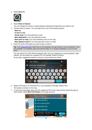 Page 6464 
 
 
 
2. Select Drive To. 
 
3. Select Point of Interest. 
You can change the country or state setting by selecting the flag before you select a city. 
4. Choose where to search. You can select from one of the following options: 
- Near me. 
- In town or city. 
- Along route if you have planned a route. 
- Near destination if you have planned a route. 
- Near point on map if you have selected a point on the map. 
- Near departure point if you have planned a route or a track. 
5. Enter the name of the...