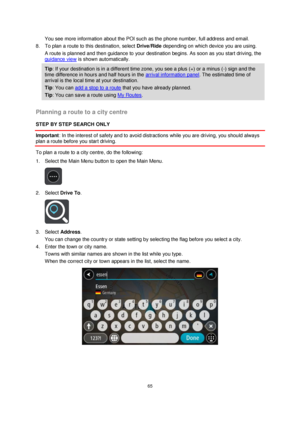 Page 6565 
 
 
 
You see more information about the POI such as the phone number, full address and email.  
8. To plan a route to this destination, select Drive/Ride depending on which device you are using. 
A route is planned and then guidance to your destination begins. As soon as you start driving, the 
guidance view is shown automatically. 
Tip: If your destination is in a different time zone, you see a plus (+) or a minus (-) sign and the 
time difference in hours and half hours in the arrival information...