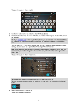Page 6767 
 
 
 
The search results are shown in a list. 
 
2. Scroll to the bottom of the list and select Search Places Online. 
3. Use the keyboard to enter the name of the POI you want to find, then press the Search button on 
the keyboard. 
Tip: If you press and hold a letter key on the keyboard, you get access to extra characters if they 
are available. For example, press and hold the letter e to access characters 3 e è é ê ë and 
more. 
You can search for a POI (Point of Interest) type, such as a...