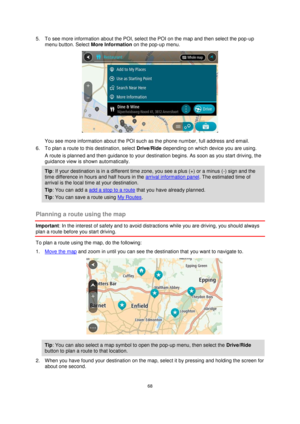 Page 6868 
 
 
 
5. To see more information about the POI, select the POI on the map and then select the pop-up 
menu button. Select More Information on the pop-up menu.  
 
You see more information about the POI such as the phone number, full address and email.  
6. To plan a route to this destination, select Drive/Ride depending on which device you are using. 
A route is planned and then guidance to your destination begins. As soon as you start driving, the 
guidance view is shown automatically. 
Tip: If your...