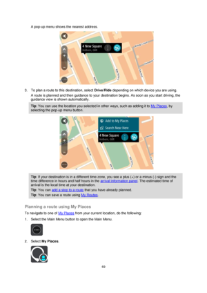 Page 6969 
 
 
 
A pop-up menu shows the nearest address. 
 
3. To plan a route to this destination, select Drive/Ride depending on which device you are using. 
A route is planned and then guidance to your destination begins. As soon as you start driving, the 
guidance view is shown automatically. 
Tip: You can use the location you selected in other ways, such as adding it to My Places, by 
selecting the pop-up menu button. 
 
Tip: If your destination is in a different time zone, you see a plus (+) or a minus...