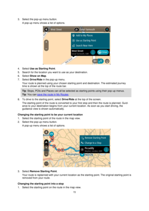 Page 7272 
 
 
 
3. Select the pop-up menu button. 
A pop-up menu shows a list of options. 
 
4. Select Use as Starting Point. 
5. Search for the location you want to use as your destination. 
6. Select Show on Map. 
7. Select Drive/Ride in the pop-up menu. 
Your route is planned using your chosen starting point and destination. The estimated journey 
time is shown at the top of the route bar. 
Tip: Stops, POIs and Places can all be selected as starting points using their pop-up menus. 
Tip: You can save the...