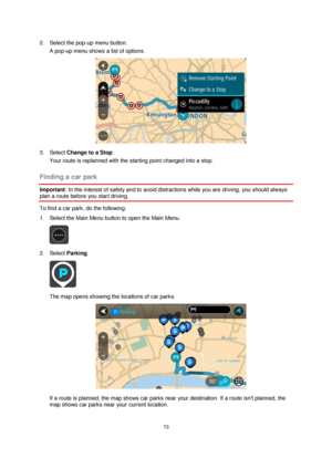 Page 7373 
 
 
 
2. Select the pop-up menu button. 
A pop-up menu shows a list of options.  
 
3. Select Change to a Stop. 
Your route is replanned with the starting point changed into a stop.  
Finding a car park 
Important: In the interest of safety and to avoid distractions while you are driving, you should always 
plan a route before you start driving. 
To find a car park, do the following: 
1. Select the Main Menu button to open the Main Menu.  
 
2. Select Parking. 
 
The map opens showing the locations...