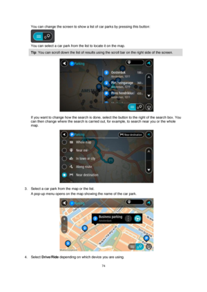 Page 7474 
 
 
 
You can change the screen to show a list of car parks by pressing this button: 
 
You can select a car park from the list to locate it on the map. 
Tip: You can scroll down the list of results using the scroll bar on the right side of the screen. 
 
If you want to change how the search is done, select the button to the right of the search box. You 
can then change where the search is carried out, for example, to search near you or the whole 
map.  
 
3. Select a car park from the map or the...