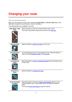 Page 7777 
 
 
 
The Current Route menu 
When you have planned a route or track, select the Current Route or Current Track button in the 
Main Menu to open the Current Route or Current Track Menu. 
The following buttons are available in the menu: 
Clear Route / Clear 
Track 
  
  
Select this button to clear the currently planned route or track. 
The Current Route Menu closes and you return to the map view. 
Skip Next Stop 
  
Select this button to skip the next stop on your route. 
Find Alternative 
  
You see...