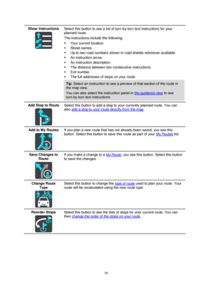 Page 7878 
 
 
 
Show Instructions 
  
Select this button to see a list of turn-by-turn text instructions for your 
planned route.  
The instructions include the following: 
 Your current location. 
 Street names. 
 Up to two road numbers shown in road shields whenever available. 
 An instruction arrow. 
 An instruction description. 
 The distance between two consecutive instructions. 
 Exit number. 
 The full addresses of stops on your route. 
Tip: Select an instruction to see a preview of that section...