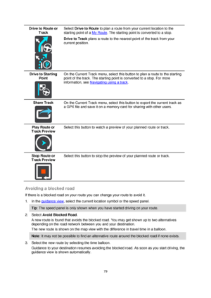 Page 7979 
 
 
 
Drive to Route or 
Track 
  
  
Select Drive to Route to plan a route from your current location to the 
starting point of a My Route. The starting point is converted to a stop. 
Drive to Track plans a route to the nearest point of the track from your 
current position.  
Drive to Starting 
Point 
  
On the Current Track menu, select this button to plan a route to the starting 
point of the track. The starting point is converted to a stop. For more 
information, see Navigating using a track....