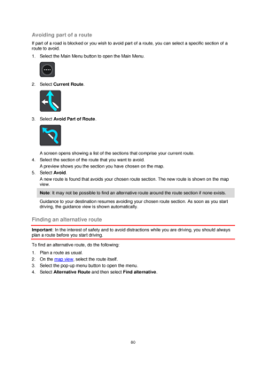 Page 8080 
 
 
 
Avoiding part of a route 
If part of a road is blocked or you wish to avoid part of a route, you can select a specific section of a 
route to avoid. 
1. Select the Main Menu button to open the Main Menu.  
 
2. Select Current Route. 
 
3. Select Avoid Part of Route. 
 
A screen opens showing a list of the sections that comprise your current route. 
4. Select the section of the route that you want to avoid. 
A preview shows you the section you have chosen on the map. 
5. Select Avoid. 
A new...