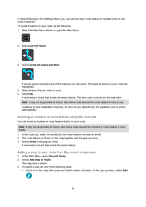 Page 8282 
 
 
 
In Route Planning in the Settings Menu, you can set how each route feature is handled when a new 
route is planned. 
To avoid a feature on your route, do the following. 
1. Select the Main Menu button to open the Main Menu.  
 
2. Select Current Route. 
 
3. Select Avoid toll roads and More. 
 
A screen opens showing a list of the features you can avoid. The features found on your route are 
highlighted. 
4. Select feature that you want to avoid. 
5. Select OK. 
A new route is found that avoids...