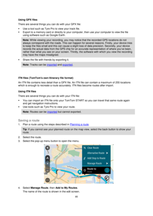 Page 8585 
 
 
 
Using GPX files  
There are several things you can do with your GPX file:  
 Use a tool such as Tyre Pro to view your track file.  
 Export to a memory card or directly to your computer, then use your computer to view the file 
using software such as Google Earth.  
Note: W hile viewing your recording, you may notice that the recorded GPS locations do not 
always correspond with the roads. This can happen for several reasons. Firstly, your device tries 
to keep the files small and this can...