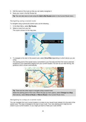 Page 8686 
 
 
 
5. Edit the name of the route so that you can easily recognise it. 
6. Save your route in the My Routes list. 
Tip: You can also save a route using the Add to My Routes button in the Current Route menu. 
 
Navigating using a saved route 
To navigate using a previously saved route, do the following: 
1. In the Main Menu, select My Routes. 
2. Select a route from your list. 
The route is shown on the map view. 
 
3. To navigate to the start of the saved route, select Drive/Ride depending on which...