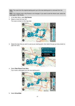 Page 8787 
 
 
 
Note: The route from the original starting point up to the new starting point is removed from the 
route.  
Note: Your original route in My Routes is not changed. If you want to see the whole route, select the 
route again in My Routes. 
1. In the Main Menu, select My Routes. 
2. Select a route from your list. 
The route is shown on the map view. 
 
3. Select the stop that you want to use as your starting point, then select the pop-up menu button to 
open the menu. 
 
4. Select Start Route From...