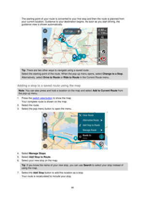 Page 8888 
 
 
 
The starting point of your route is converted to your first stop and then the route is planned from 
your current location. Guidance to your destination begins. As soon as you start driving, the 
guidance view is shown automatically. 
 
Tip: There are two other ways to navigate using a saved route: 
Select the starting point of the route. When the pop-up menu opens, select Change to a Stop. 
Alternatively, select Drive to Route or Ride to Route in the Current Route menu. 
 
Adding a stop to a...