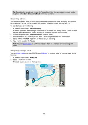 Page 8989 
 
 
 
Tip: To update the saved route in your My Routes list with the changes, select the route om the 
map then select Save Changes to Route in the pop-up menu. 
 
Recording a track 
You can record a track while you drive, with or without a route planned. After recording, you can then 
export your track so that you can share it with others or view it using tools such as Tyre Pro. 
To record a track, do the following: 
1. In the Main Menu, select Start Recording. 
A red dot appears in the lower...