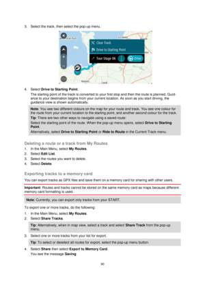 Page 9090 
 
 
 
3. Select the track, then select the pop-up menu. 
 
4. Select Drive to Starting Point. 
The starting point of the track is converted to your first stop and then the route is planned. Guid-
ance to your destination begins from your current location. As soon as you start driving, the 
guidance view is shown automatically. 
Note: You see two different colours on the map for your route and track. You see one colour for 
the route from your current location to the starting point, and another second...