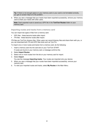 Page 9191 
 
 
 
Tip: If there is not enough space on your memory card or your card is not formatted correctly, 
you get on-screen help to fix the problem. 
5. When you see a message that your tracks have been exported successfully, remove your memory 
card to share your tracks with other users. 
Note: Each exported route is saved as a GPX file in the TomTom Routes folder on your 
memory card. 
 
Importing routes and tracks from a memory card 
You can import two types of files from a memory card: 
 GPX files -...