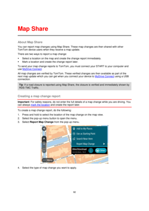 Page 9292 
 
 
 
About Map Share 
You can report map changes using Map Share. These map changes are then shared with other 
TomTom device users when they receive a map update. 
There are two ways to report a map change: 
 Select a location on the map and create the change report immediately. 
 Mark a location and create the change report later. 
To send your map change reports to TomTom, you must connect your START to your computer and 
use MyDrive Connect. 
All map changes are verified by TomTom. These...