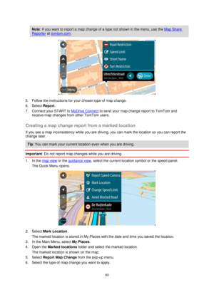 Page 9393 
 
 
 
Note: If you want to report a map change of a type not shown in the menu, use the Map Share 
Reporter at tomtom.com. 
 
5. Follow the instructions for your chosen type of map change. 
6. Select Report. 
7. Connect your START to MyDrive Connect to send your map change report to TomTom and 
receive map changes from other TomTom users.  
Creating a map change report from a marked location 
If you see a map inconsistency while you are driving, you can mark the location so you can report the 
change...