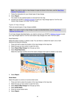 Page 9494 
 
 
 
Note: If you want to report a map change of a type not shown in the menu, use the Map Share 
Reporter at tomtom.com. 
7. Follow the instructions for your chosen type of map change. 
8. Select Report. 
The marker for the marked location is removed from the map. 
9. Connect your START to MyDrive Connect to send your map change report to TomTom and 
receive map changes from other TomTom users.  
Types of map change 
There are several types of map change available. 
Note: If you want to report a...