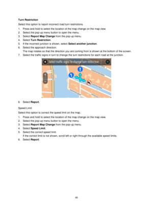 Page 9595 
 
 
 
Turn Restriction 
Select this option to report incorrect road turn restrictions. 
1. Press and hold to select the location of the map change on the map view. 
2. Select the pop-up menu button to open the menu. 
3. Select Report Map Change from the pop-up menu. 
4. Select Turn Restriction. 
5. If the incorrect junction is shown, select Select another junction.  
6. Select the approach direction. 
The map rotates so that the direction you are coming from is shown at the bottom of the screen. 
7....