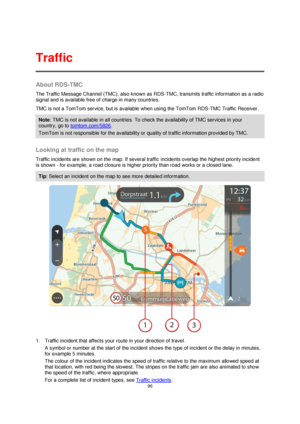 Page 9696 
 
 
 
About RDS-TMC 
The Traffic Message Channel (TMC), also known as RDS-TMC, transmits traffic information as a radio 
signal and is available free of charge in many countries. 
TMC is not a TomTom service, but is available when using the TomTom RDS-TMC Traffic Receiver. 
Note: TMC is not available in all countries. To check the availability of TMC services in your 
country, go to tomtom.com/5826. 
TomTom is not responsible for the availability or quality of traffic information provided by TMC....