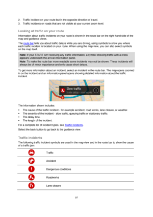 Page 9797 
 
 
 
2. Traffic incident on your route but in the opposite direction of travel. 
3. Traffic incidents on roads that are not visible at your current zoom level.  
Looking at traffic on your route 
Information about traffic incidents on your route is shown in the route bar on the right-hand side of the 
map and guidance views. 
The route bar tells you about traffic delays while you are driving, using symbols to show you where 
each traffic incident is located on your route. When using the map view,...