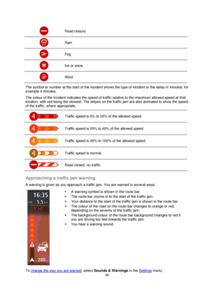 Page 9898 
 
 
 
 Road closure 
 Rain 
 Fog 
 Ice or snow 
 Wind 
The symbol or number at the start of the incident shows the type of incident or the delay in minutes, for 
example 4 minutes. 
The colour of the incident indicates the speed of traffic relative to the maximum allowed speed at that 
location, with red being the slowest. The stripes on the traffic jam are also animated to show the speed 
of the traffic, where appropriate. 
 
Traffic speed is 0% to 20% of the allowed speed 
 
Traffic speed is 20% to...