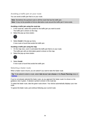 Page 9999 
 
 
 
 
Avoiding a traffic jam on your route 
You can avoid a traffic jam that is on your route. 
Note: Sometimes the quickest route is still the route that has the traffic jam. 
Note: It may not be possible to find an alternative route around the traffic jam if none exists. 
Avoiding a traffic jam using the route bar 
1. In the route bar, select the symbol for the traffic jam you want to avoid. 
The traffic jam is shown on the map. 
2. Select the pop-up menu button. 
 
3. Select Avoid in the pop-up...
