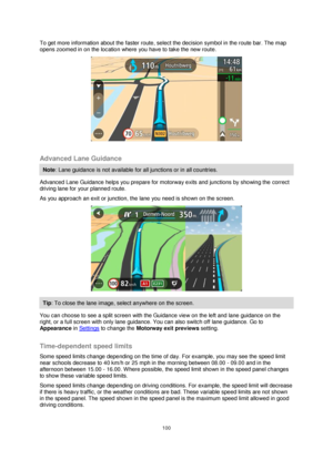 Page 100100 
 
 
 
To get more information about the faster route, select the decision symbol in the route bar. The map 
opens zoomed in on the location where you have to take the new route. 
 
 
Advanced Lane Guidance 
Note: Lane guidance is not available for all junctions or in all countries. 
Advanced Lane Guidance helps you prepare for motorway exits and junctions by showing the correct 
driving lane for your planned route. 
As you approach an exit or junction, the lane you need is shown on the screen....