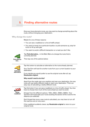 Page 12Finding alternative routes5.
12
Finding alternative routesOnce you have planned a route, you may want to change something about the 
route, without changing your destination.
Why change the route?
Maybe for one of these reasons:
• You can see a roadblock or a line of traffic ahead.
• You want to travel via a particular location, to pick someone up, stop for 
lunch or fill up with gas.
• You want to avoid a difficult inte rsection or a road you don’t like.
Find alterna-
tive...
Ta p   Find alternative......