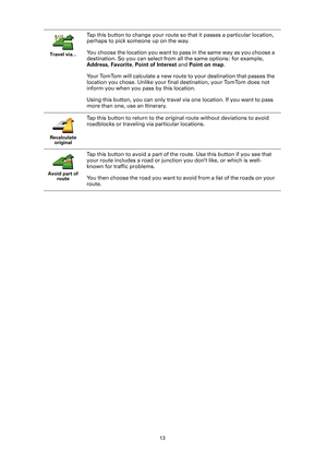 Page 1313
Travel via...
Tap this button to change your route so
 that it passes a particular location, 
perhaps to pick someone up on the way.
You choose the location you want to pass in the same way as you choose a 
destination. So you can select from  all the same options: for example, 
Address , Favorite , Point of Interest  and Point on map .
Your TomTom will calculate a new route to your destination that passes the 
location you chose. Unlike your final destination, your TomTom does not 
inform you when...