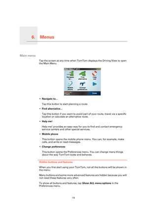 Page 14Menus6.
14
Menus
Main menu
Tap the screen at any time when TomTom displays the Driving View to open 
the Main Menu.
•Navigate to...
Tap this button to start planning a route.
• Find alternative...
Tap this button if you want  to avoid part of your route, travel via a specific 
location or calculate an alternative route.
• Help me!
Help me! provides an easy way for you to find and contact emergency 
service centers and other special services.
• Mobile phone
This button opens the mobile phone menu. You...