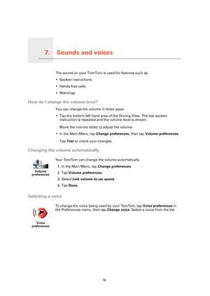 Page 16Sounds and voices7.
16
Sounds and voicesThe sound on your TomTom is used for features such as:
• Spoken instructions
• Hands-free calls
• Warnings
How do I change the volume level?
You can change the volume in three ways:
• Tap the bottom left hand area of the Driving View. The last spoken instruction is repeated and the volume level is shown.
Move the volume slider to adjust the volume.
• In the Main Menu, tap  Change preferences, then tap Volume preferences .
Tap  Test  to check your changes.
Changing...