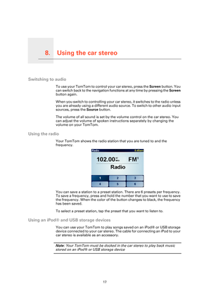 Page 17Using the car stereo8.
17
Using the car stereo
Switching to audio
To use your TomTom to control your car stereo, press the Screen button. You 
can switch back to the navigation functions at any time by pressing the  Screen 
button again.
When you switch to controlling your car stereo, it switches to the radio unless 
you are already using a different audio source. To switch to other audio input 
sources, press the  Source button.
The volume of all sound is set by the volume control on the car stereo. You...