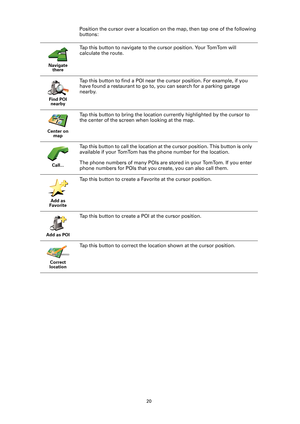 Page 2020
Position the cursor over a location on the map, then tap one of the following 
buttons:
Navigate  there
Tap this button to navigate to the cursor position. Your TomTom will 
calculate the route. 
Find POI nearby
Tap this button to find a POI near the cursor position. For example, if you 
have found a restaurant to go to,  you can search for a parking garage 
nearby.
Center on  map
Tap this button to bring the location currently highlighted by the cursor to 
the center of the screen when looking at the...