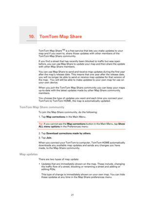 Page 21TomTom Map Share10.
21
TomTom Map ShareTomTom Map ShareTM is a free service that lets you make updates to your 
map and if you want to, share those updates with other members of the 
TomTom Map Share community.
If you find a street that has recently been blocked to traffic but was open 
before, you can use Map Share to update  your map and then share the update 
with other Map Share members.
You can use Map Share to send and receive map updates during the first year 
after the map’s release date. This...