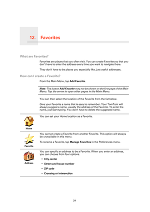 Page 29Favorites12.
29
Favorites
What are Favorites?
Favorites are places that you often visit. You can create Favorites so that you 
don’t have to enter the address every time you want to navigate there.
They don’t have to be places you es pecially like, just useful addresses.
How can I create a Favorite?
From the Main Menu, tap Add Favorite . 
Note: The button  Add Favorite  may not be shown on the first page of the Main 
Menu. Tap the arrow to open other pages in the Main Menu. 
You can then select the...