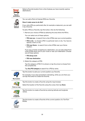 Page 3030
Recent 
destination
Select a Favorite location from a list  of places you have recently used as 
destinations.
Point of  Interest
You can add a Point of Interest (POI) as a Favorite. 
Does it make sense to do this?
If you visit a POI you particularly like,  for example a restaurant, you can add 
it as a Favorite.
To add a POI as a Favorite, tap this button, then do the following:
1. Narrow your choice of POIs by selecting the area where the POI is. 
You can select one of these options:
•POI near you...