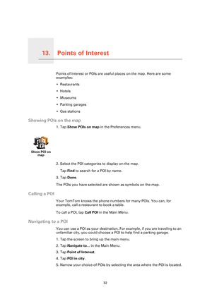 Page 32Points of Interest13.
32
Points of InterestPoints of Interest or POIs are useful places on the map. Here are some 
examples:
• Restaurants
•Hotels
•Museums
• Parking garages
• Gas stations
Showing POIs on the map
1. Tap Show POIs on map  in the Preferences menu.
2. Select the POI categories to display on the map. Tap  Find  to search for a POI by name.
3. Tap  Done.
The POIs you have selected are shown as symbols on the map.
Calling a POI
Your TomTom knows the phone numbers for many POIs. You can, for...