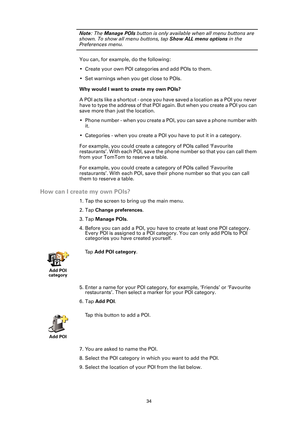 Page 3434
Note: The  Manage POIs  button is only available when all menu buttons are 
shown. To show all menu buttons, tap  Show ALL menu options in the 
Preferences menu.
You can, for example, do the following:
• Create your own POI categories and add POIs to them.
• Set warnings when you get close to POIs.
Why would I want to create my own POIs?
A POI acts like a shortcut - once you ha ve saved a location as a POI you never 
have to type the address of that POI ag ain. But when you create a POI you can 
save...