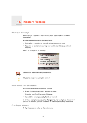 Page 37Itinerary Planning14.
37
Itinerary Planning
What is an Itinerary?
An Itinerary is a plan for a trip including more locations than your final 
destination.
An Itinerary can include the following items:
• Destination - a location on your trip where you want to stop.
• Waypoint - a location on your trip you want to travel through without  stopping.
Here’s an example of an Itinerary:
When would I use an Itinerary?
You could use an Itinerary for trips such as:
• A road trip through a country with lots of...