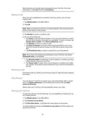 Page 4141
Not all phones can transfer their phonebook to your TomTom. For more 
information, visit www.TomTom .com/phones
Making a Call
Once you have established a connection with your phone, you can start 
making calls. 
1. Tap Mobile phone in the Main Menu.
2. Tap  Call.
Note : Make sure that your phone is currently selected. The current phone is 
shown at the bottom of the screen.
3. Tap  Number  to enter a number to call.
4. Do one of the following: •Tap  Home to call your Home location. If  you have not...