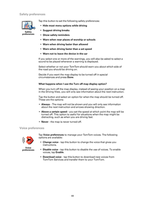 Page 4444
Safety preferences
What happens when I use the Turn off map display option?
When you turn off the map display, instead of seeing your position on a map 
in the Driving View, you will only see information about the next instruction.
Tap the button and select an option for  when the map should be turned off. 
These are the options:
• Always  - The map will not be shown and you will only see information 
about the next instruction and arrows showing direction.
• Above a certain speed  - you set the speed...
