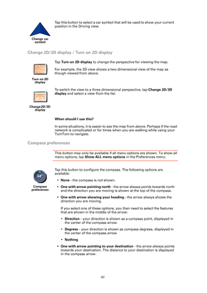 Page 4747
Change 2D/3D display / Turn on 2D display
When should I use this?
In some situations, it is easier to see the map from above. Perhaps if the road 
network is complicated or for times when you are walking while using your 
TomTom to navigate.
Compass preferences
This button may only be available if all menu options are shown. To show all 
menu options, tap Show ALL menu options  in the Preferences menu. 
Change car 
symbol
Tap this button to select a car symbol that will be used to show your current...