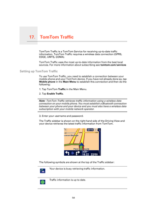Page 54TomTom Traffic17.
54
TomTom TrafficTomTom Traffic is a TomTom Service for receiving up-to-date traffic 
information. TomTom Traffic requires a wireless data connection (GPRS, 
EDGE, UMTS, CDMA).
TomTom Traffic uses the most up-to-da te information from the best local 
sources. For more information about subscribing see  tomtom.com/services
Setting up TomTom Traffic
To use TomTom Traffic, you need to establish a connection between your 
mobile phone and your TomTom device.  If you have not already done...