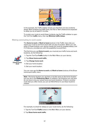 Page 5757
In the example, the Traffic sidebar shows you that there are two incidents 
ahead. Both incidents are traffic jams, the first is 15km ahead and is expected 
to delay you by at least 51 minutes.
To re-plan your route to avoid these inci dents, tap the Traffic sidebar to open 
the TomTom  traffic menu, then tap  Minimize traffic delays .
Making commuting to work easier
The Home to work or  Work to home buttons in the Traffic menu lets you 
check your route to and from work with one tap of a button. When...